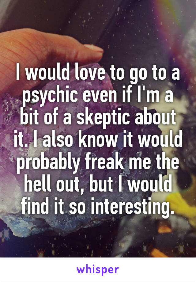 I would love to go to a psychic even if I'm a bit of a skeptic about it. I also know it would probably freak me the hell out, but I would find it so interesting.