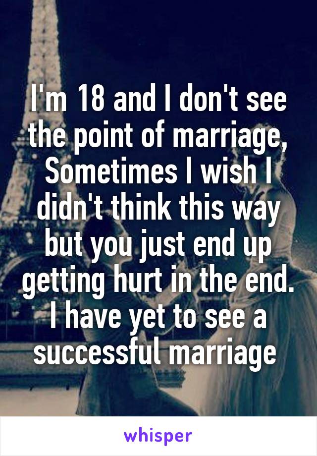 I'm 18 and I don't see the point of marriage, Sometimes I wish I didn't think this way but you just end up getting hurt in the end. I have yet to see a successful marriage 