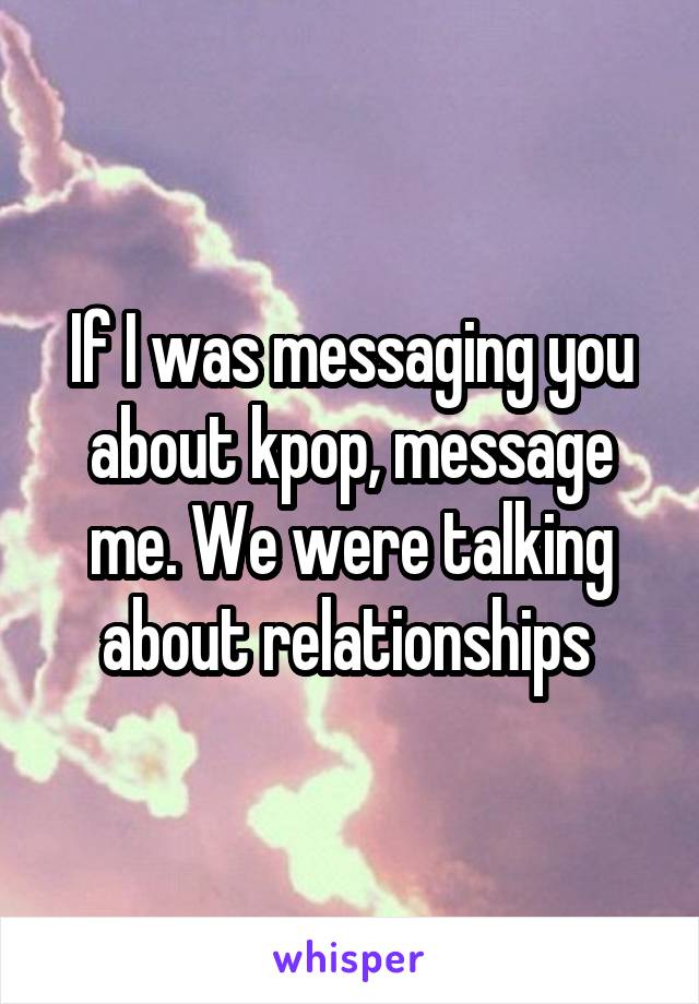 If I was messaging you about kpop, message me. We were talking about relationships 