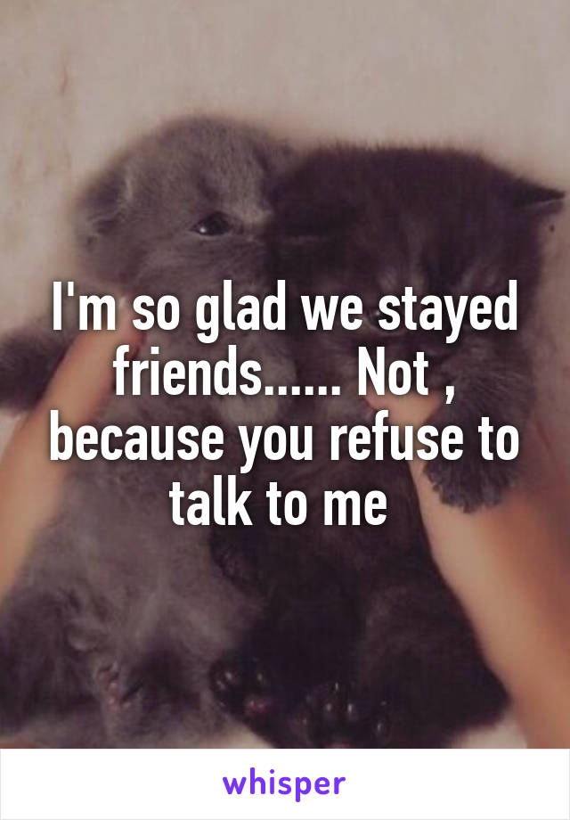 I'm so glad we stayed friends...... Not , because you refuse to talk to me 