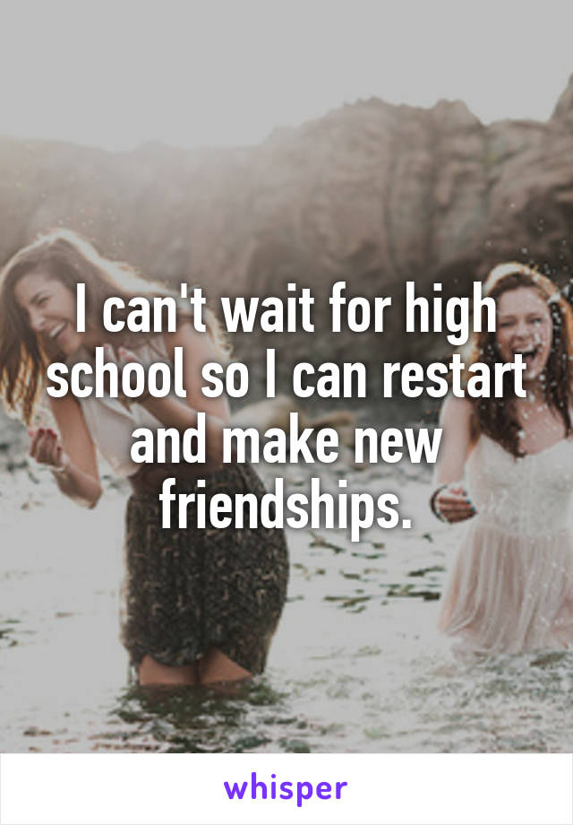 I can't wait for high school so I can restart and make new friendships.