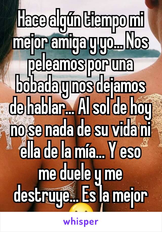 Hace algún tiempo mi mejor amiga y yo... Nos peleamos por una bobada y nos dejamos de hablar... Al sol de hoy no se nada de su vida ni ella de la mía... Y eso me duele y me destruye... Es la mejor 😕