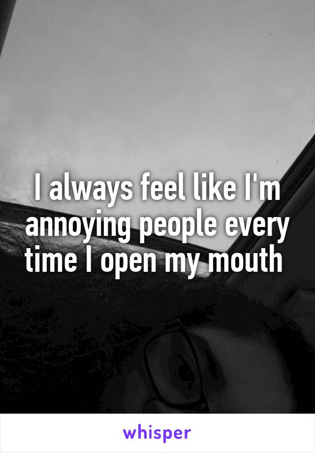 I always feel like I'm annoying people every time I open my mouth 