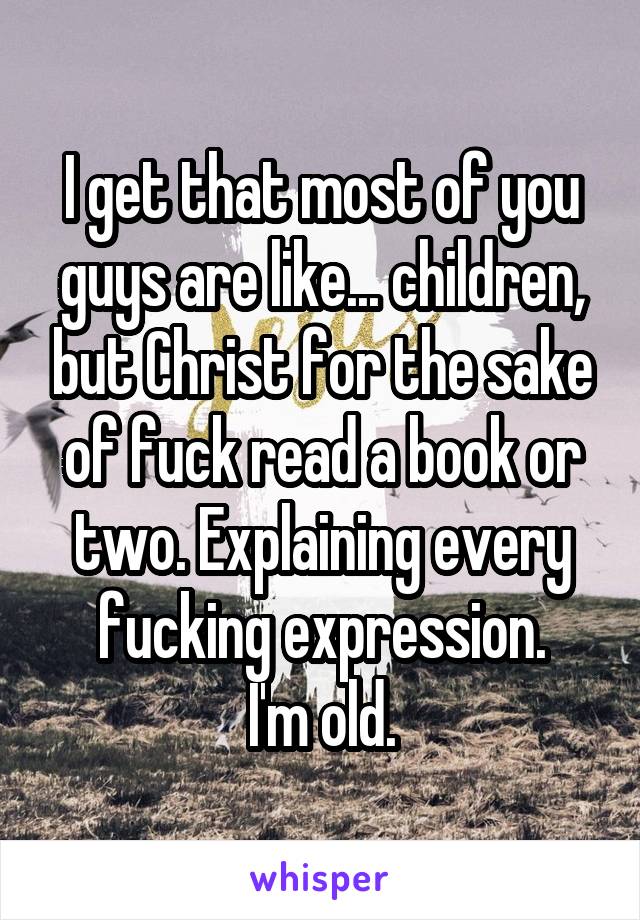 I get that most of you guys are like... children, but Christ for the sake of fuck read a book or two. Explaining every fucking expression.
I'm old.