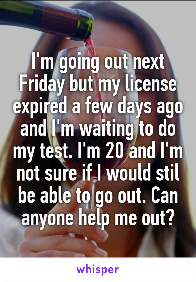 I'm going out next Friday but my license expired a few days ago and I'm waiting to do my test. I'm 20 and I'm not sure if I would stil be able to go out. Can anyone help me out?