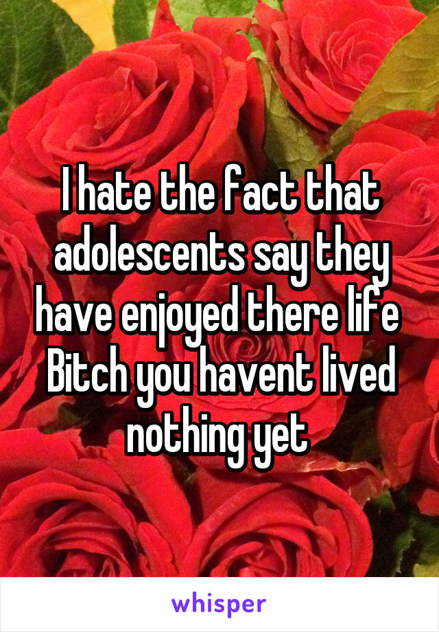 I hate the fact that adolescents say they have enjoyed there life 
Bitch you havent lived nothing yet 