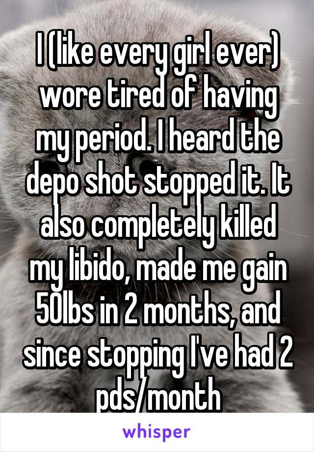 I (like every girl ever) wore tired of having my period. I heard the depo shot stopped it. It also completely killed my libido, made me gain 50lbs in 2 months, and since stopping I've had 2 pds/month