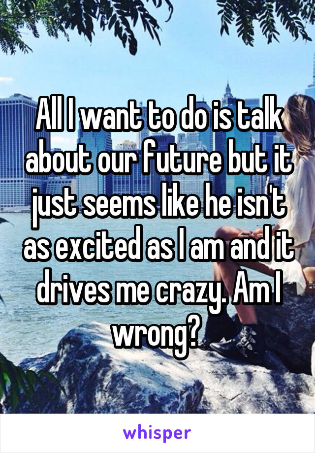 All I want to do is talk about our future but it just seems like he isn't as excited as I am and it drives me crazy. Am I wrong? 