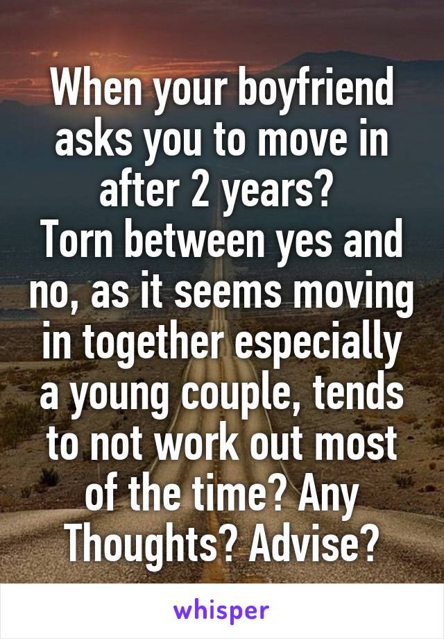 When your boyfriend asks you to move in after 2 years? 
Torn between yes and no, as it seems moving in together especially a young couple, tends to not work out most of the time? Any Thoughts? Advise?