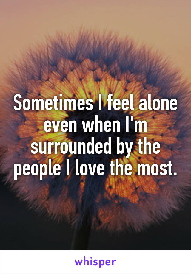 Sometimes I feel alone even when I'm surrounded by the people I love the most.