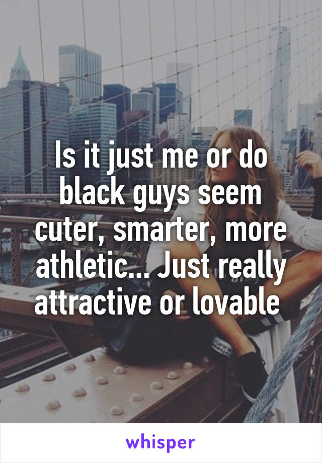 Is it just me or do black guys seem cuter, smarter, more athletic... Just really attractive or lovable 