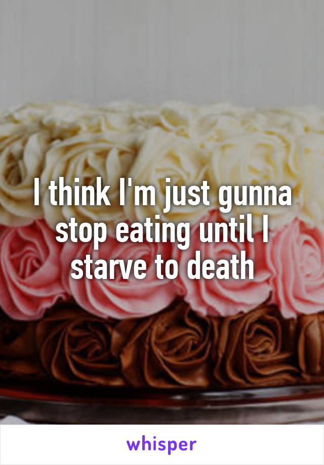 I think I'm just gunna stop eating until I starve to death