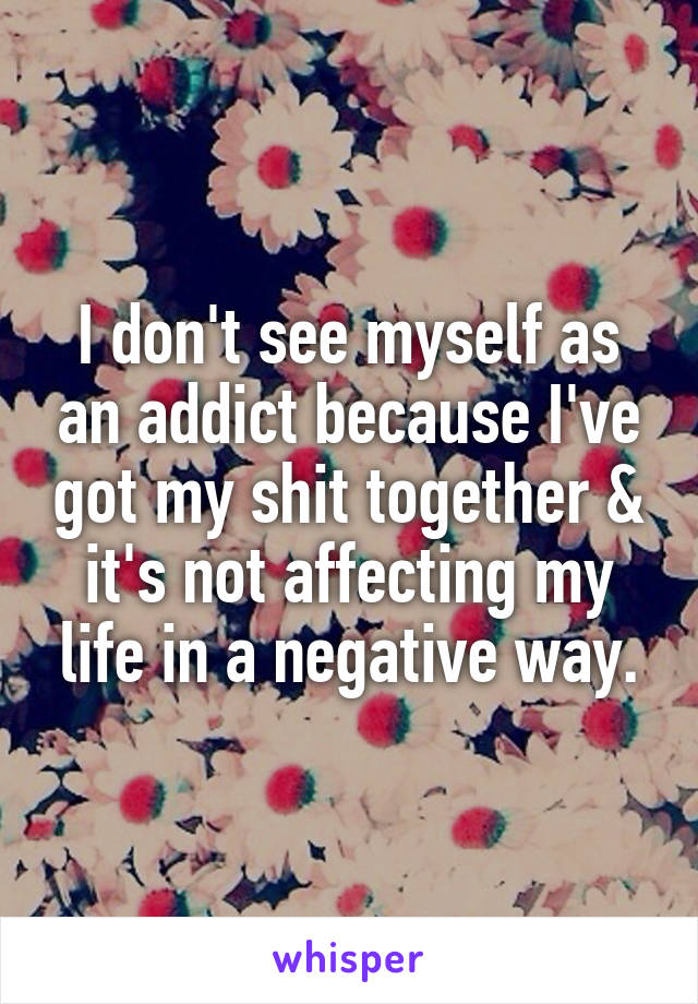 I don't see myself as an addict because I've got my shit together & it's not affecting my life in a negative way.