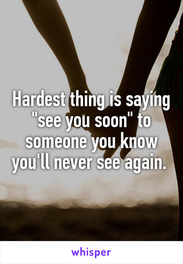 Hardest thing is saying "see you soon" to someone you know you'll never see again. 