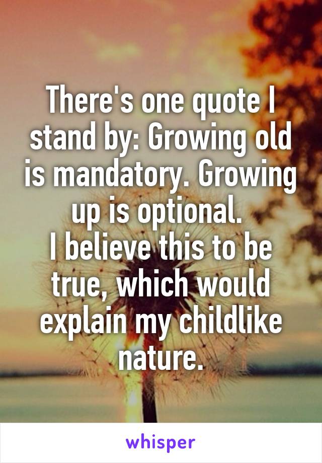 There's one quote I stand by: Growing old is mandatory. Growing up is optional. 
I believe this to be true, which would explain my childlike nature.