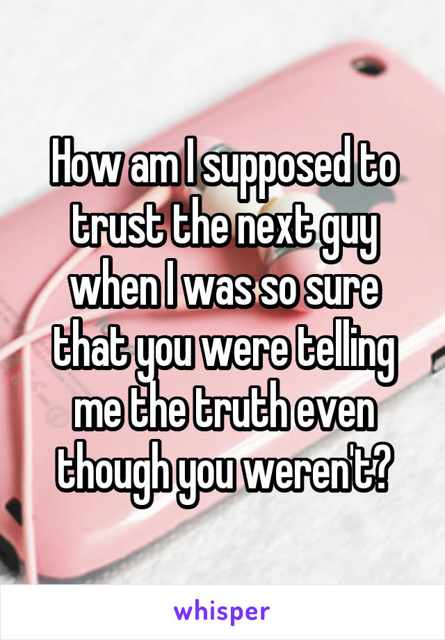 How am I supposed to trust the next guy when I was so sure that you were telling me the truth even though you weren't?