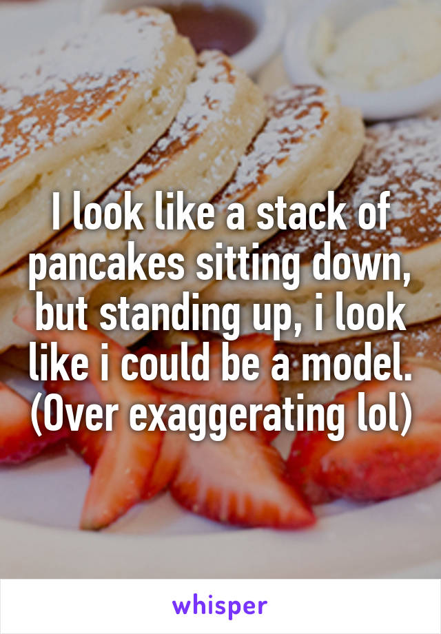 I look like a stack of pancakes sitting down, but standing up, i look like i could be a model. (Over exaggerating lol)