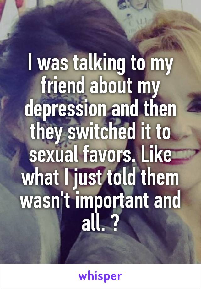 I was talking to my friend about my depression and then they switched it to sexual favors. Like what I just told them wasn't important and all. 😔