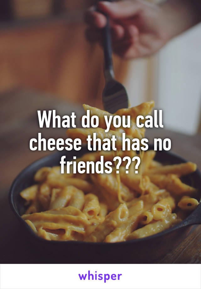 What do you call cheese that has no friends???