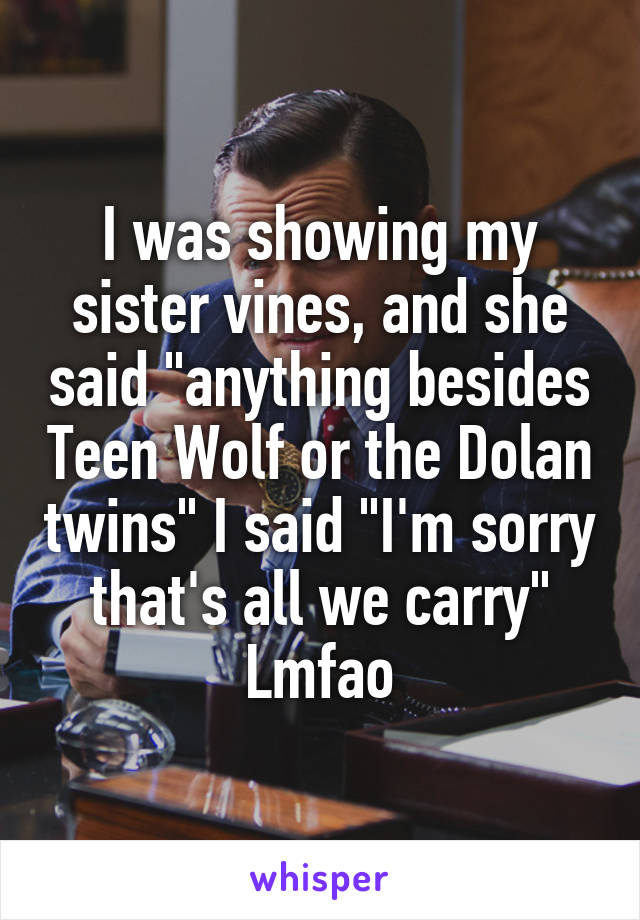 I was showing my sister vines, and she said "anything besides Teen Wolf or the Dolan twins" I said "I'm sorry that's all we carry" Lmfao