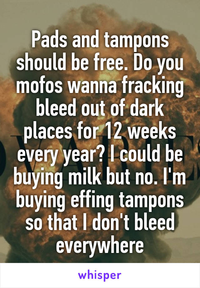 Pads and tampons should be free. Do you mofos wanna fracking bleed out of dark places for 12 weeks every year? I could be buying milk but no. I'm buying effing tampons so that I don't bleed everywhere