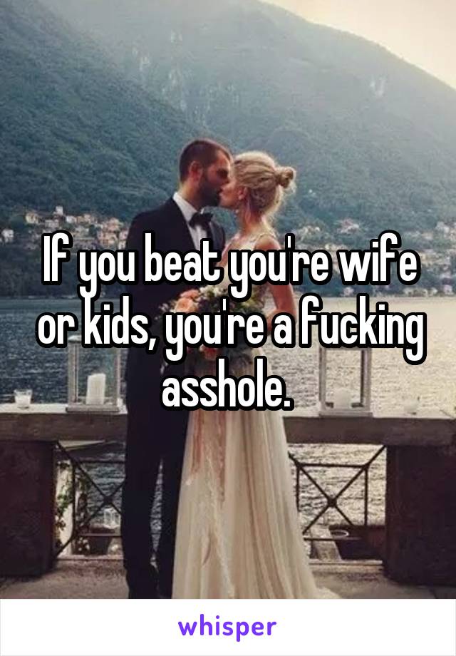 If you beat you're wife or kids, you're a fucking asshole. 