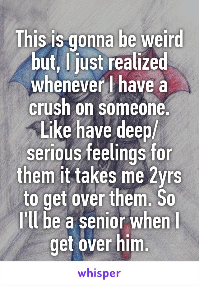 This is gonna be weird but, I just realized whenever I have a crush on someone. Like have deep/ serious feelings for them it takes me 2yrs to get over them. So I'll be a senior when I get over him.