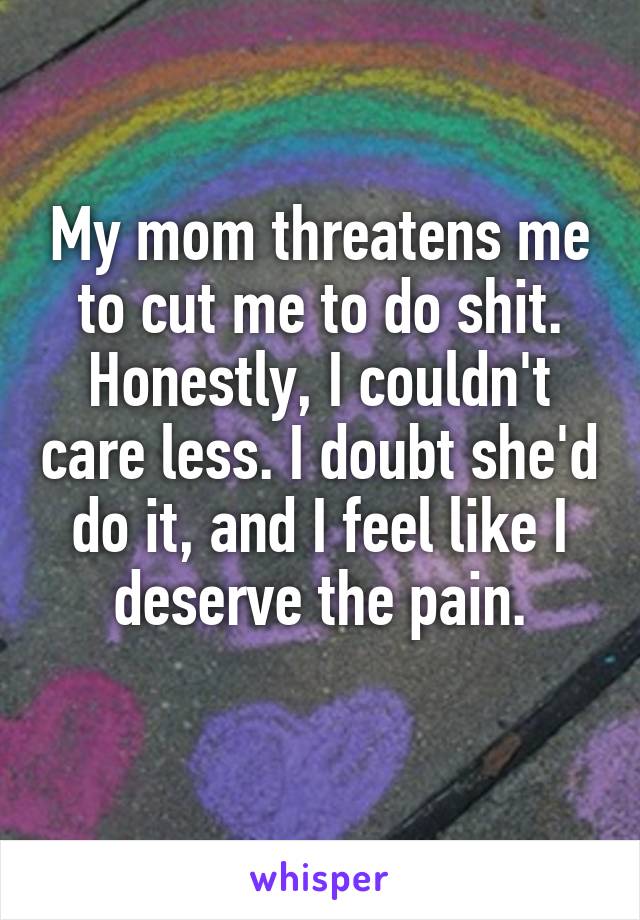 My mom threatens me to cut me to do shit. Honestly, I couldn't care less. I doubt she'd do it, and I feel like I deserve the pain.
