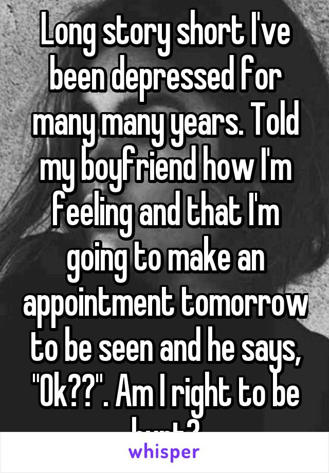 Long story short I've been depressed for many many years. Told my boyfriend how I'm feeling and that I'm going to make an appointment tomorrow to be seen and he says, "Ok??". Am I right to be hurt?