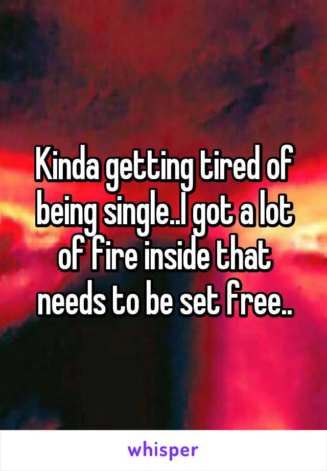 Kinda getting tired of being single..I got a lot of fire inside that needs to be set free..