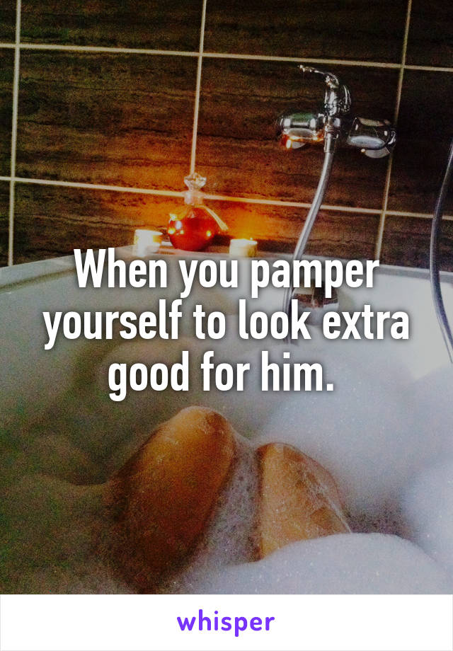 When you pamper yourself to look extra good for him. 