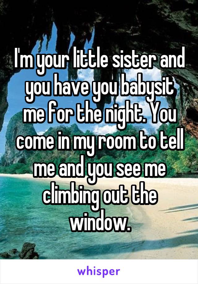 I'm your little sister and you have you babysit me for the night. You come in my room to tell me and you see me climbing out the window.