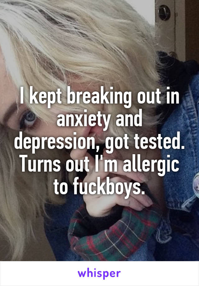 I kept breaking out in anxiety and depression, got tested. Turns out I'm allergic to fuckboys.