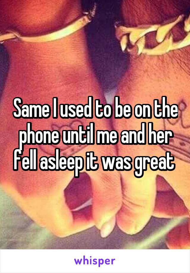 Same I used to be on the phone until me and her fell asleep it was great 