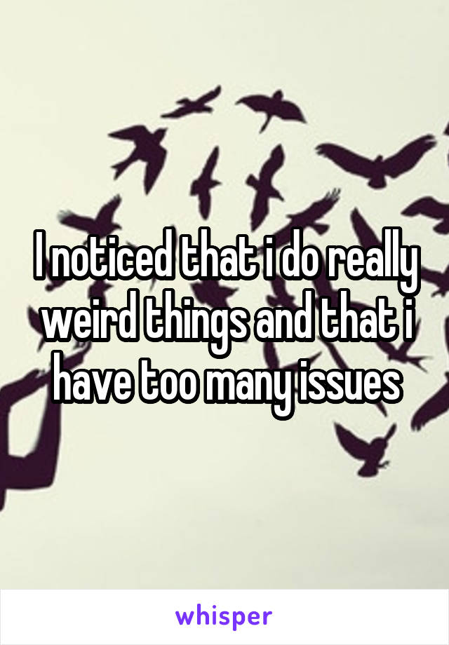 I noticed that i do really weird things and that i have too many issues