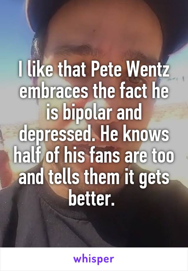 I like that Pete Wentz embraces the fact he is bipolar and depressed. He knows half of his fans are too and tells them it gets better. 