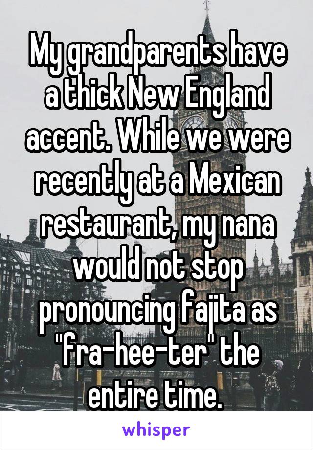 My grandparents have a thick New England accent. While we were recently at a Mexican restaurant, my nana would not stop pronouncing fajita as "fra-hee-ter" the entire time. 