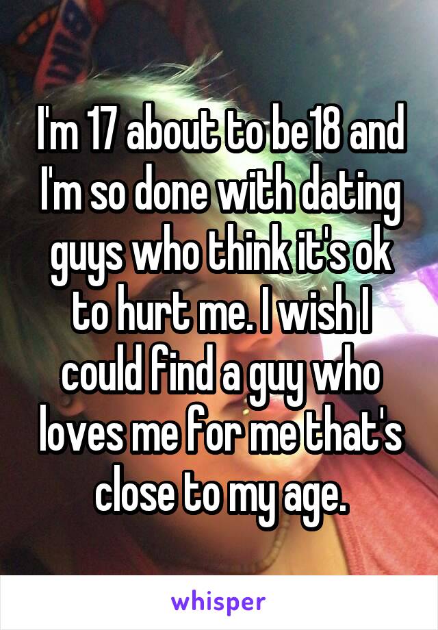 I'm 17 about to be18 and I'm so done with dating guys who think it's ok to hurt me. I wish I could find a guy who loves me for me that's close to my age.