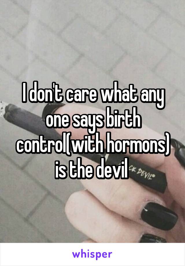 I don't care what any one says birth control(with hormons) is the devil 