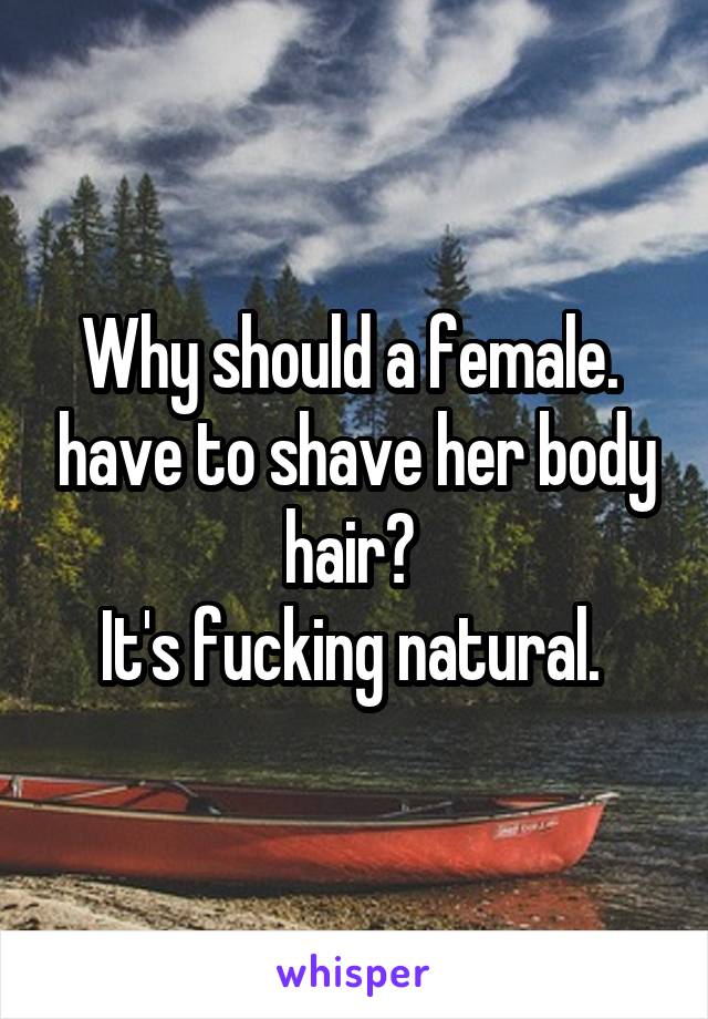 Why should a female.  have to shave her body hair? 
It's fucking natural. 