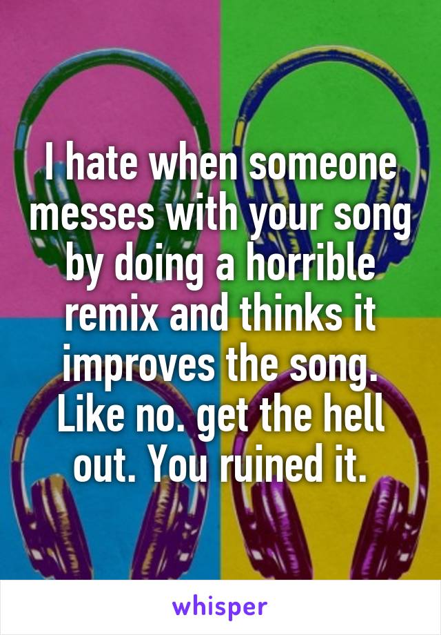 I hate when someone messes with your song by doing a horrible remix and thinks it improves the song. Like no. get the hell out. You ruined it.