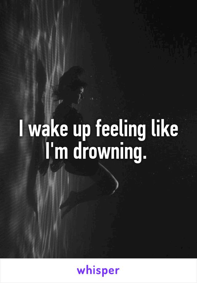 I wake up feeling like I'm drowning. 