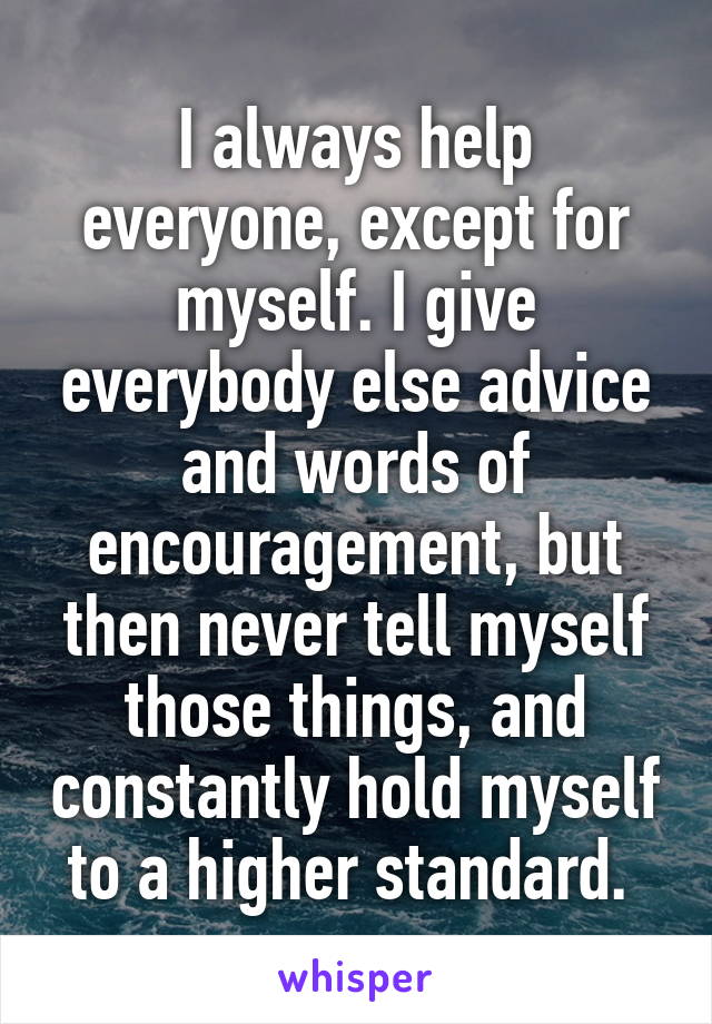 I always help everyone, except for myself. I give everybody else advice and words of encouragement, but then never tell myself those things, and constantly hold myself to a higher standard. 