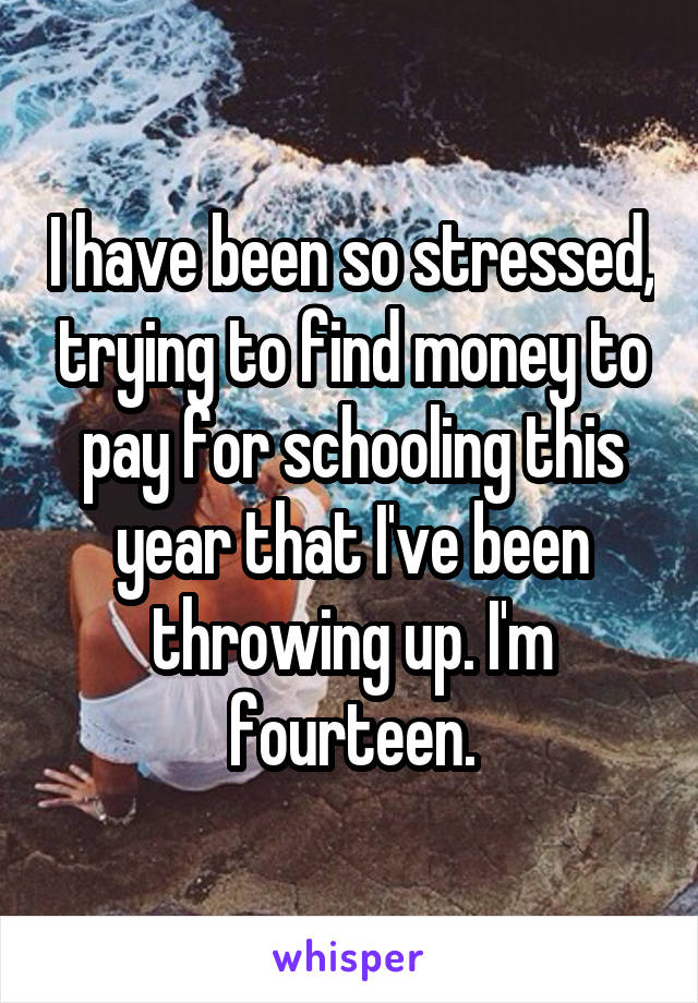 I have been so stressed, trying to find money to pay for schooling this year that I've been throwing up. I'm fourteen.