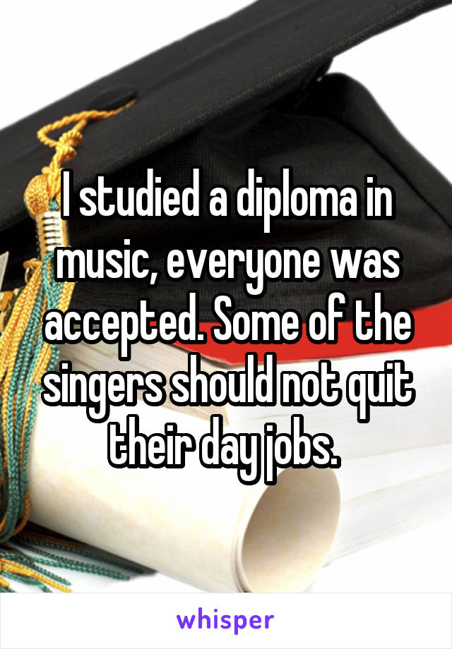 I studied a diploma in music, everyone was accepted. Some of the singers should not quit their day jobs. 