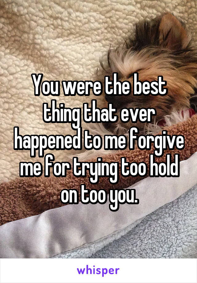 You were the best thing that ever happened to me forgive me for trying too hold on too you.