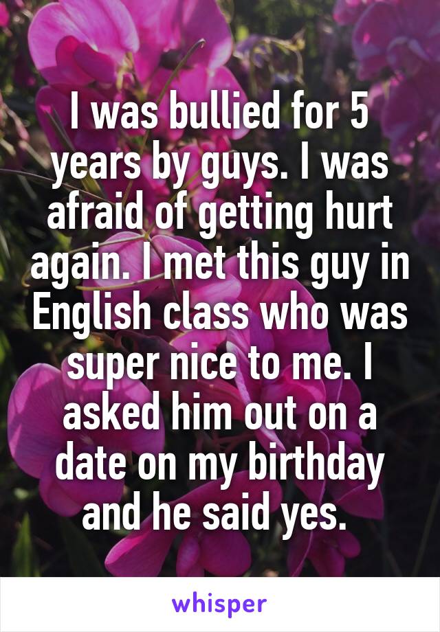 I was bullied for 5 years by guys. I was afraid of getting hurt again. I met this guy in English class who was super nice to me. I asked him out on a date on my birthday and he said yes. 