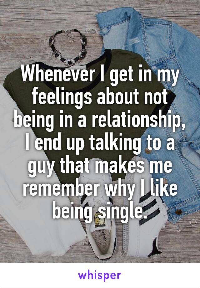 Whenever I get in my feelings about not being in a relationship, I end up talking to a guy that makes me remember why I like being single.