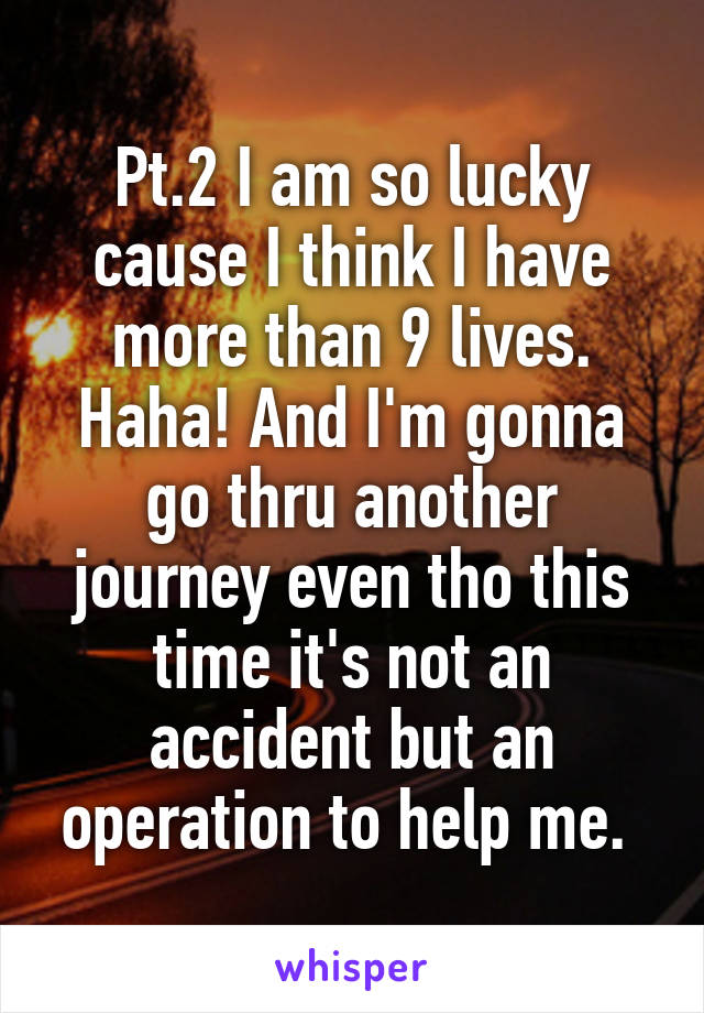 Pt.2 I am so lucky cause I think I have more than 9 lives. Haha! And I'm gonna go thru another journey even tho this time it's not an accident but an operation to help me. 