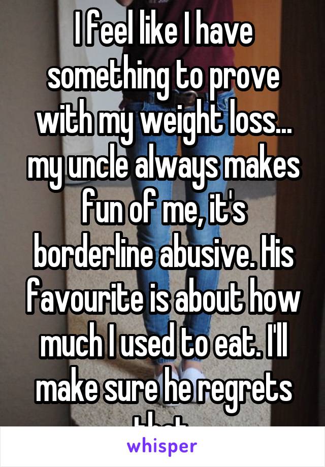 I feel like I have something to prove with my weight loss... my uncle always makes fun of me, it's borderline abusive. His favourite is about how much I used to eat. I'll make sure he regrets that.